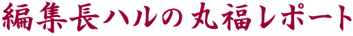 編集長ハルの丸福レポート